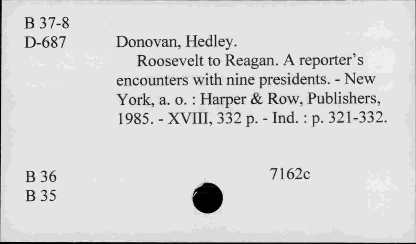 ﻿B 37-8
D-687 Donovan, Hedley.
Roosevelt to Reagan. A reporter’s encounters with nine presidents. - New York, a. o. : Harper & Row, Publishers, 1985. - XVIII, 332 p. - Ind.: p. 321-332.
B36
B35
7162c